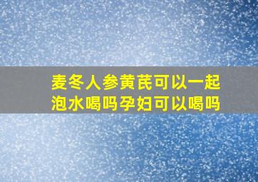 麦冬人参黄芪可以一起泡水喝吗孕妇可以喝吗