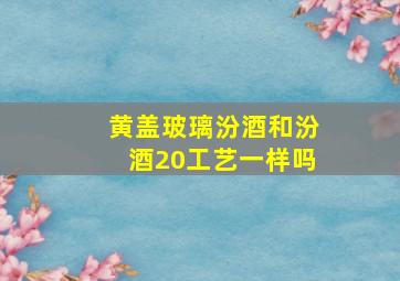 黄盖玻璃汾酒和汾酒20工艺一样吗