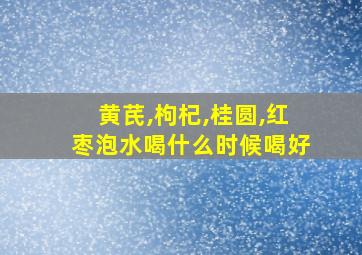 黄芪,枸杞,桂圆,红枣泡水喝什么时候喝好