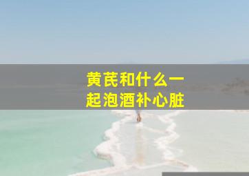 黄芪和什么一起泡酒补心脏