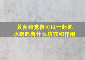 黄芪和党参可以一起泡水喝吗有什么功效和作用