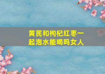 黄芪和枸杞红枣一起泡水能喝吗女人