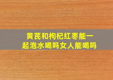 黄芪和枸杞红枣能一起泡水喝吗女人能喝吗