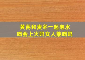 黄芪和麦冬一起泡水喝会上火吗女人能喝吗