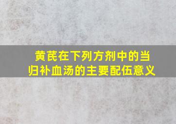 黄芪在下列方剂中的当归补血汤的主要配伍意义