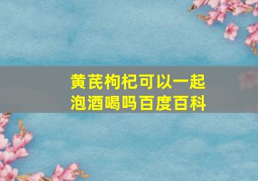 黄芪枸杞可以一起泡酒喝吗百度百科