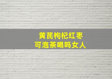 黄芪枸杞红枣可泡茶喝吗女人