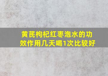 黄芪枸杞红枣泡水的功效作用几天喝1次比较好