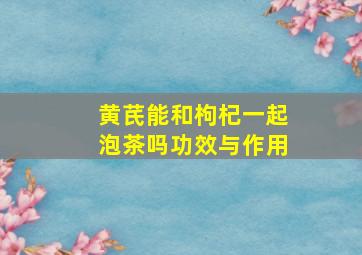 黄芪能和枸杞一起泡茶吗功效与作用