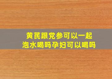 黄芪跟党参可以一起泡水喝吗孕妇可以喝吗