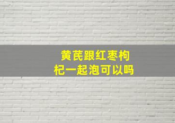 黄芪跟红枣枸杞一起泡可以吗