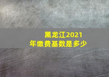 黑龙江2021年缴费基数是多少