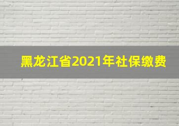 黑龙江省2021年社保缴费