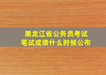 黑龙江省公务员考试笔试成绩什么时候公布